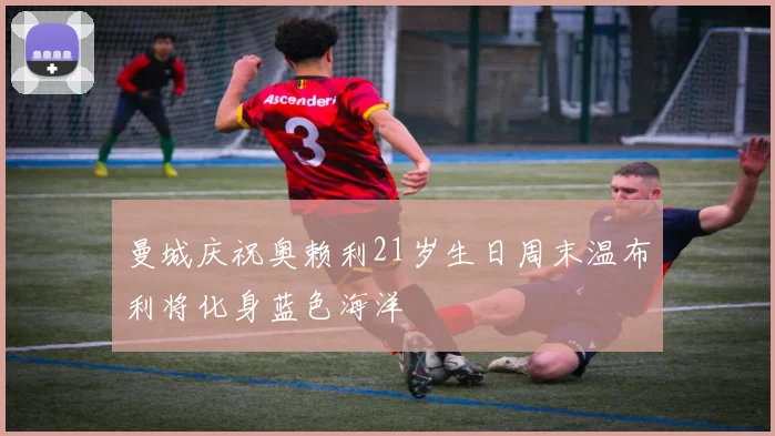 曼城庆祝奥赖利21岁生日周末温布利将化身蓝色海洋