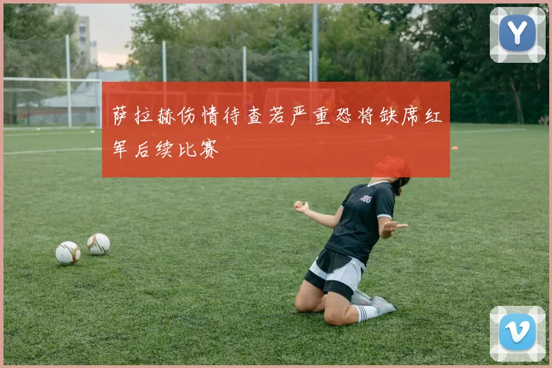 萨拉赫伤情待查若严重恐将缺席红军后续比赛