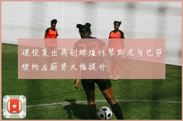 退役复出再创辉煌什琴斯尼与巴萨续约后薪资大幅提升