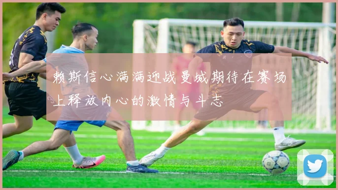 赖斯信心满满迎战曼城期待在赛场上释放内心的激情与斗志