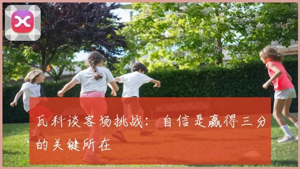瓦科谈客场挑战：自信是赢得三分的关键所在