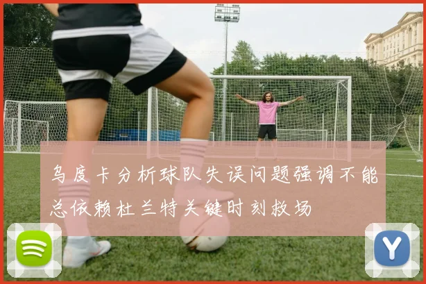 乌度卡分析球队失误问题强调不能总依赖杜兰特关键时刻救场