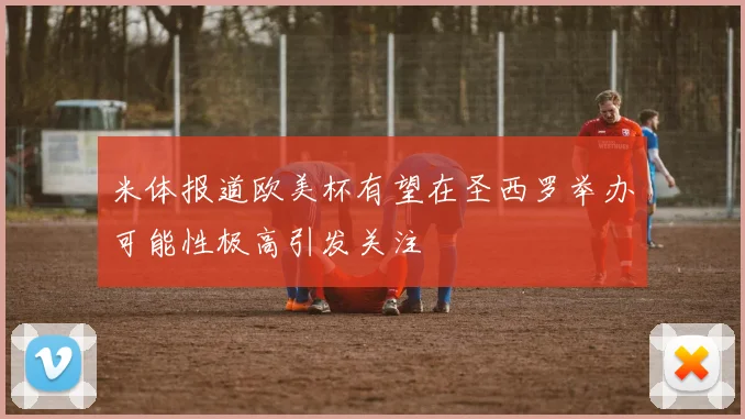 米体报道欧美杯有望在圣西罗举办可能性极高引发关注