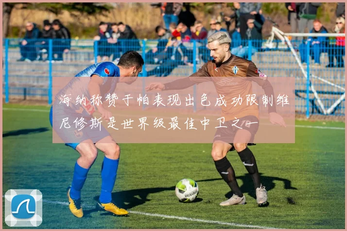 海纳称赞于帕表现出色成功限制维尼修斯是世界级最佳中卫之一