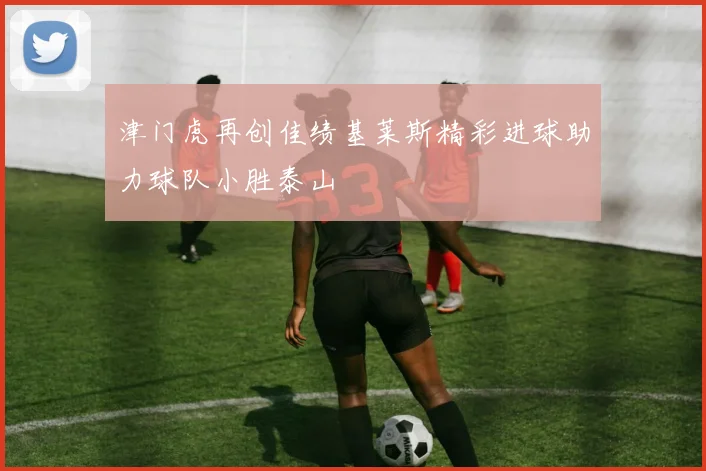 津门虎再创佳绩基莱斯精彩进球助力球队小胜泰山