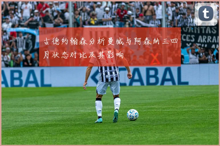 古德约翰森分析曼城与阿森纳三四月状态对比及其影响