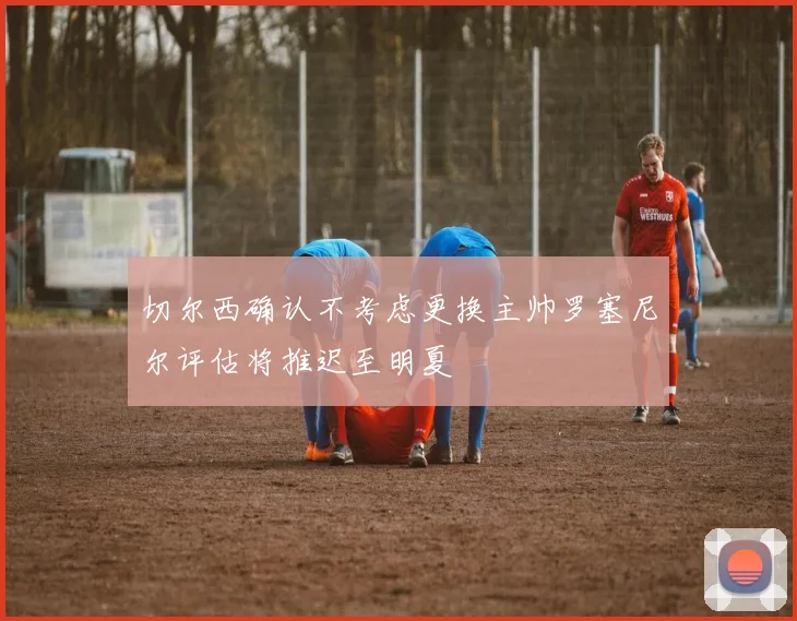 切尔西确认不考虑更换主帅罗塞尼尔评估将推迟至明夏