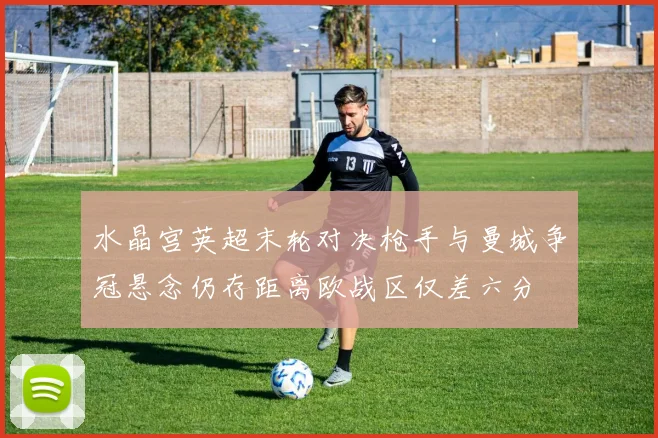 水晶宫英超末轮对决枪手与曼城争冠悬念仍存距离欧战区仅差六分