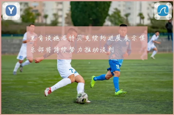 里肯谈施洛特贝克续约进展表示俱乐部将持续努力推动谈判